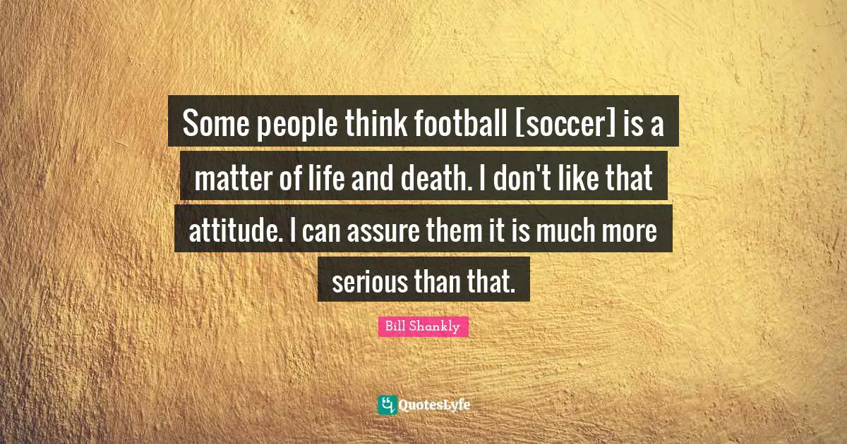 Some people think football [soccer] is a matter of life and death. I don't like that attitude. I can assure them it is much more serious than that.