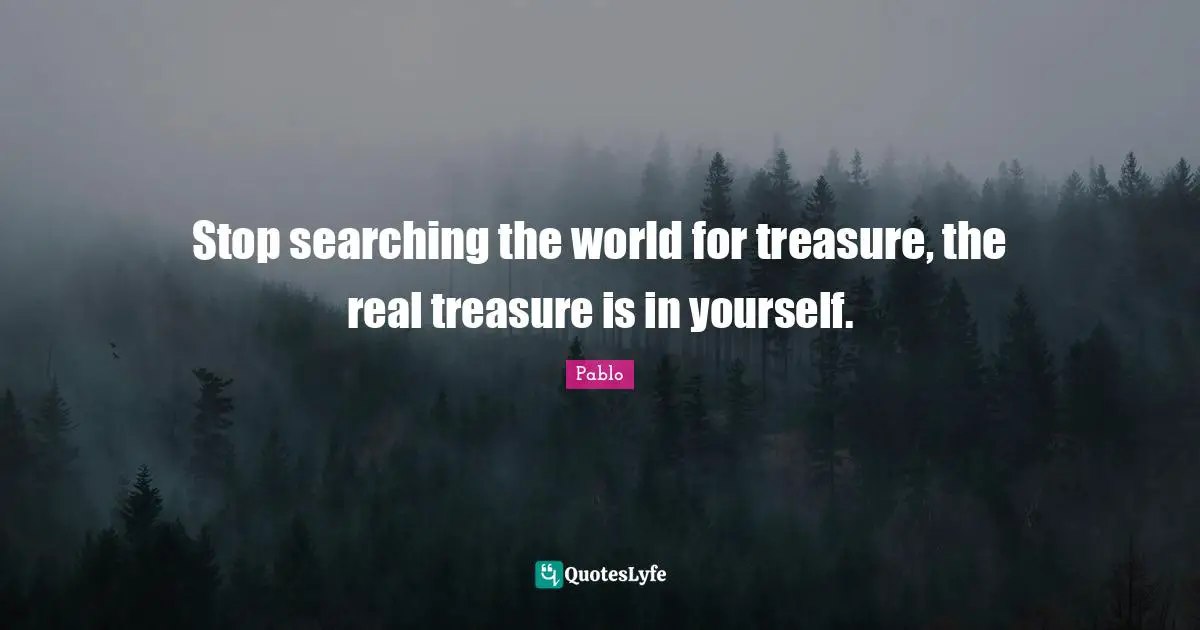 Stop searching the world for treasure, the real treasure is in yourself.