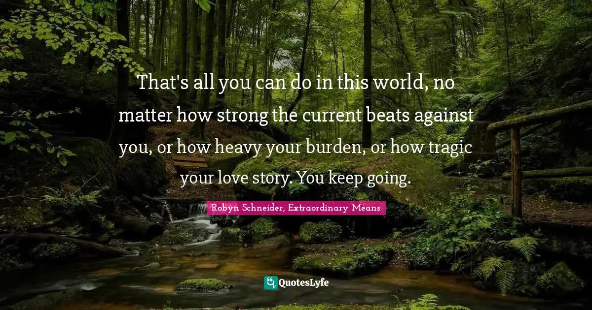 That's all you can do in this world, no matter how strong the current beats against you, or how heavy your burden, or how tragic your love story. You keep going.