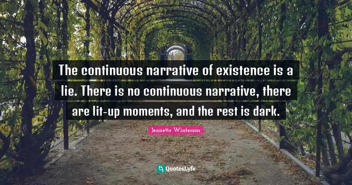 The continuous narrative of existence is a lie. There is no continuous narrative, there are lit-up moments, and the rest is dark.