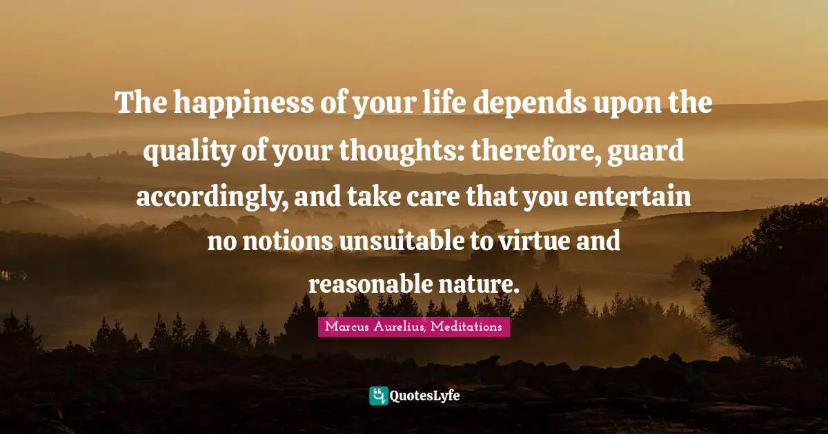 The happiness of your life depends upon the quality of your thoughts: therefore, guard accordingly, and take care that you entertain no notions unsuitable to virtue and reasonable nature.