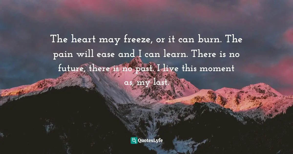 The heart may freeze, or it can burn. The pain will ease and I can learn. There is no future, there is no past. I live this moment as, my last.