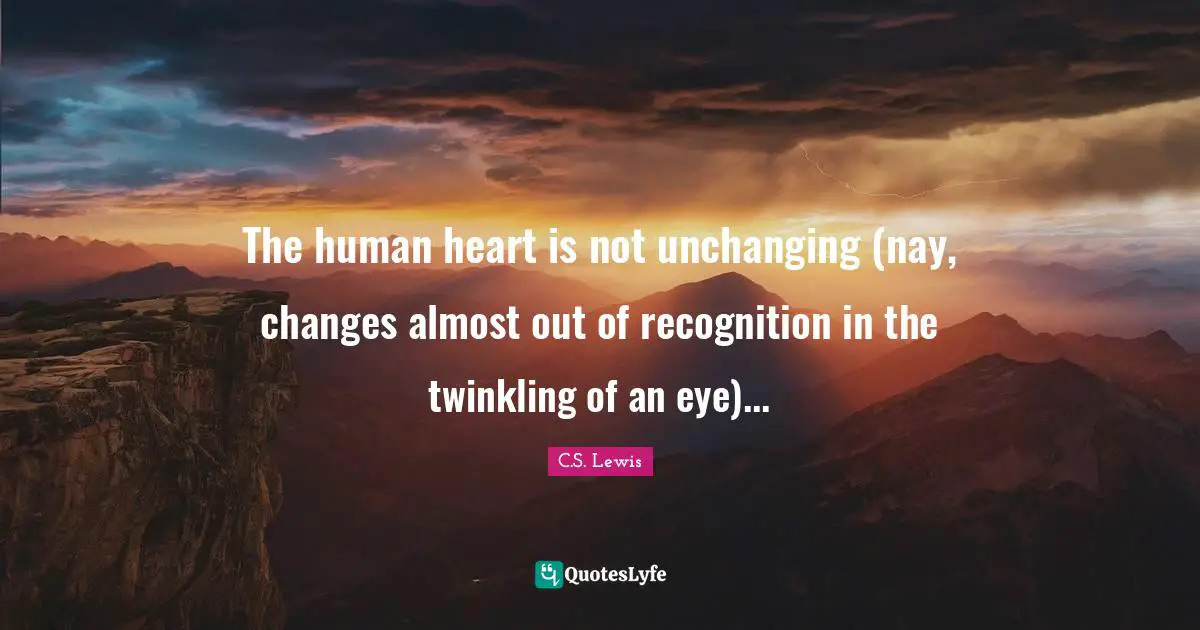 The human heart is not unchanging (nay, changes almost out of recognition in the twinkling of an eye)...