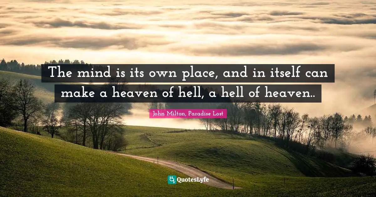 The mind is its own place, and in itself can make a heaven of hell, a hell of heaven..