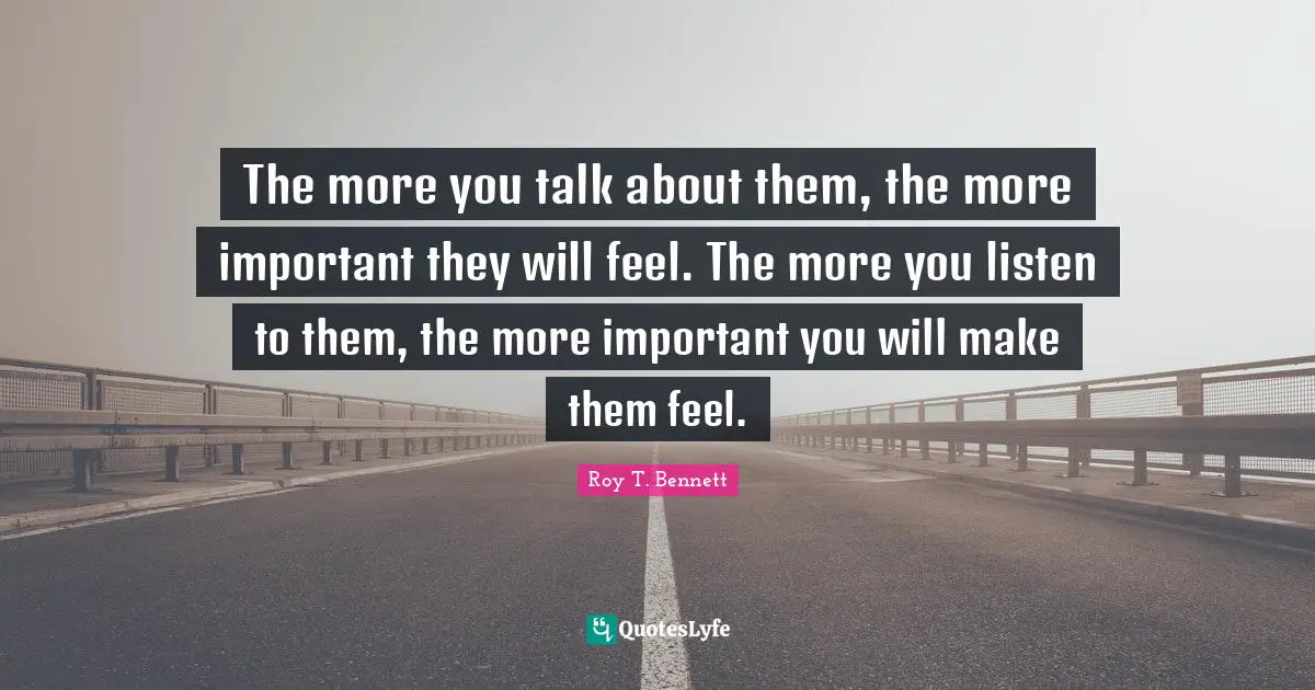 The more you talk about them, the more important they will feel. The more you listen to them, the more important you will make them feel.