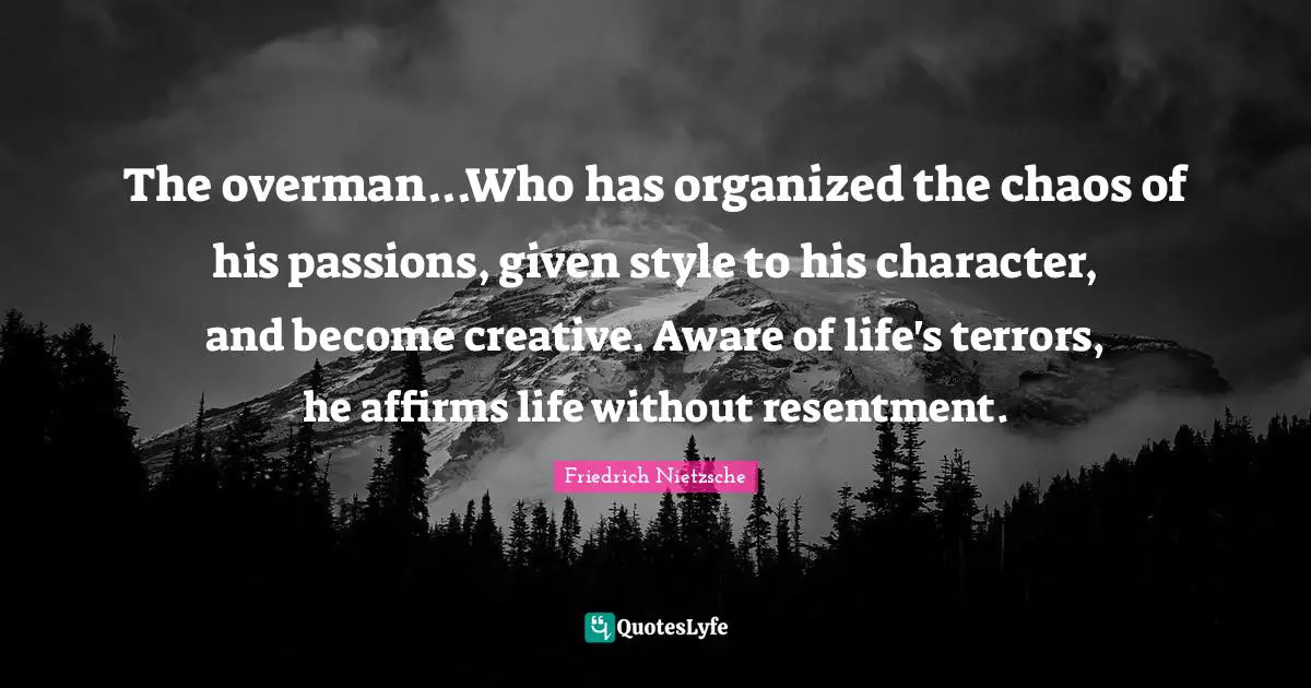 The overman...Who has organized the chaos of his passions, given style to his character, and become creative. Aware of life's terrors, he affirms life without resentment.