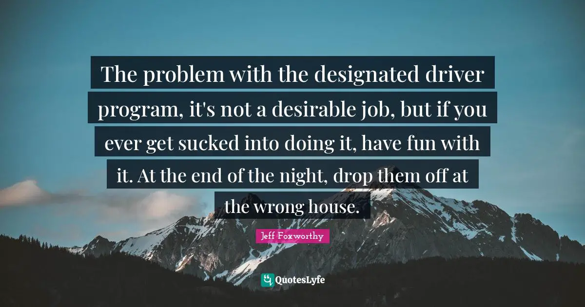 The problem with the designated driver program, it's not a desirable job, but if you ever get sucked into doing it, have fun with it. At the end of the night, drop them off at the wrong house.