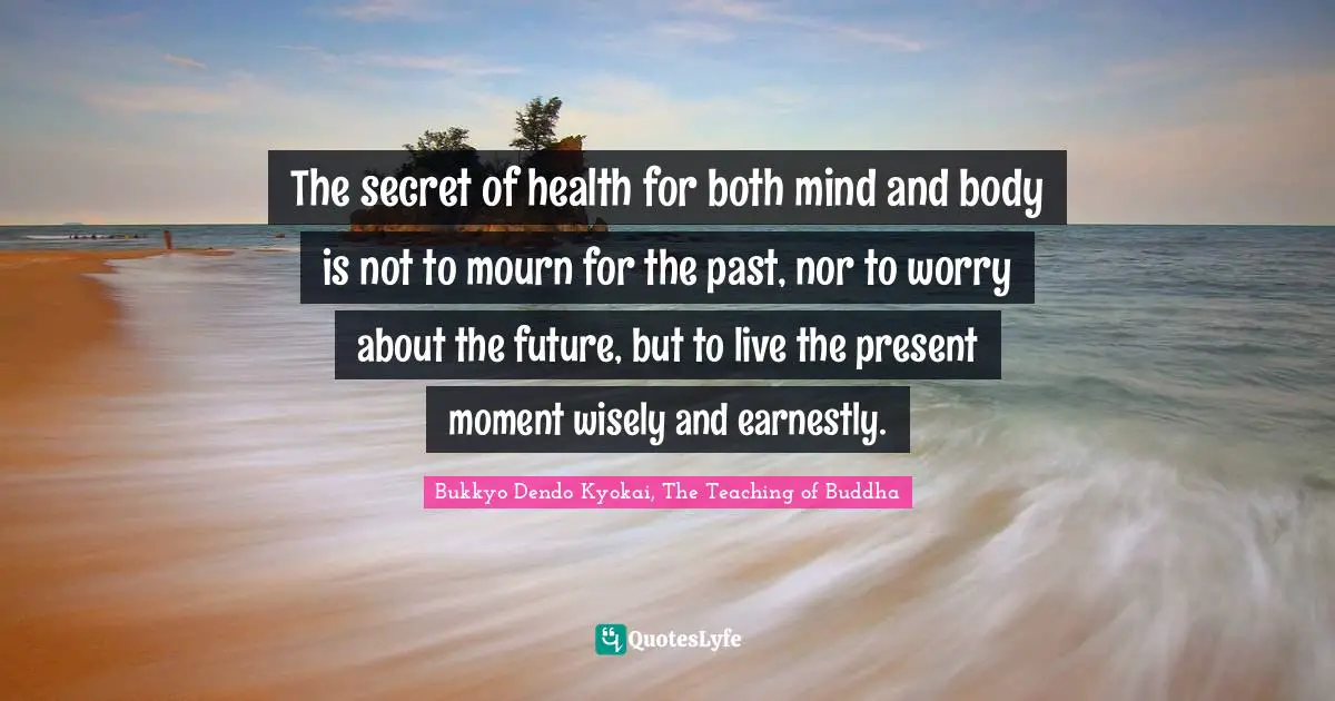 The secret of health for both mind and body is not to mourn for the past, nor to worry about the future, but to live the present moment wisely and earnestly.