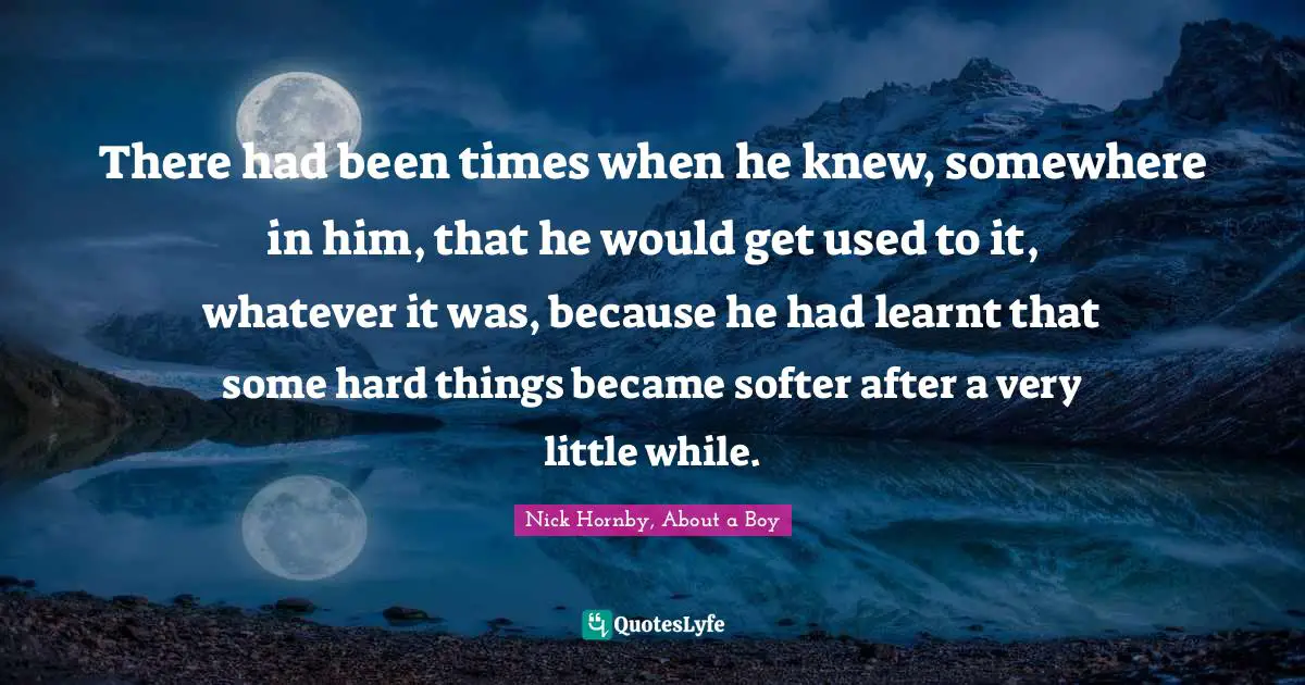 There had been times when he knew, somewhere in him, that he would get used to it, whatever it was, because he had learnt that some hard things became softer after a very little while.