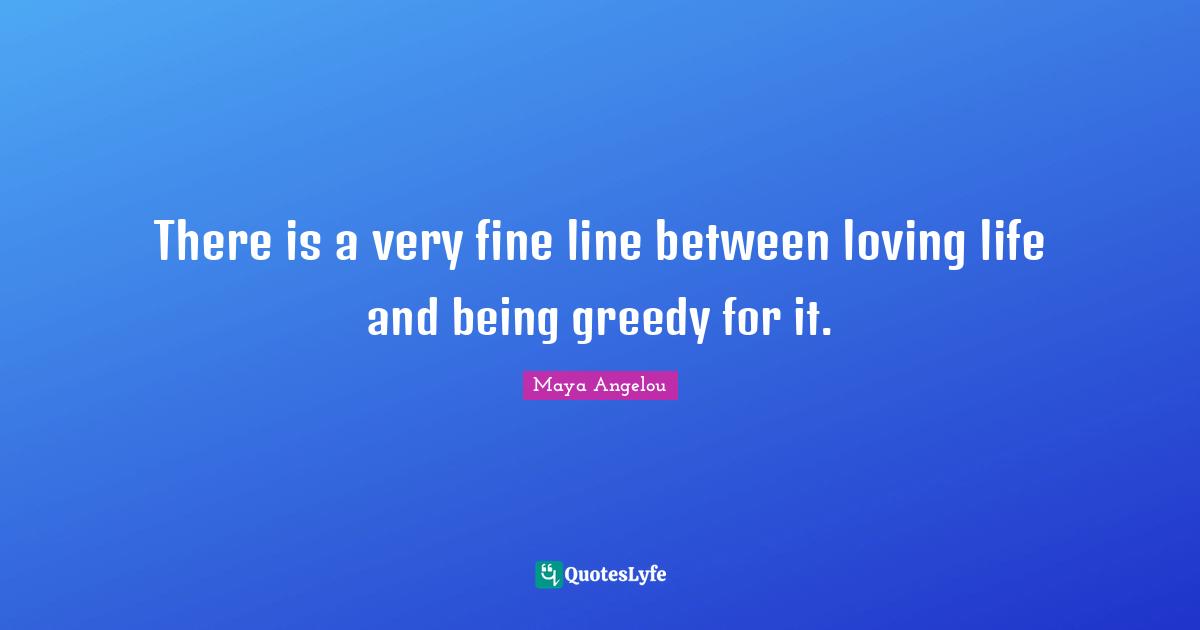 There is a very fine line between loving life and being greedy for it.