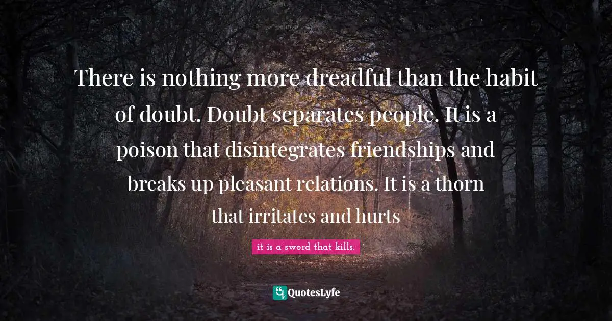 There is nothing more dreadful than the habit of doubt. Doubt separates people. It is a poison that disintegrates friendships and breaks up pleasant relations. It is a thorn that irritates and hurts