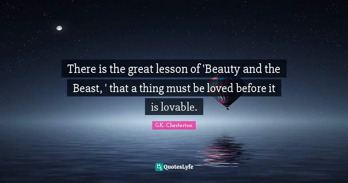 There is the great lesson of 'Beauty and the Beast, ' that a thing must be loved before it is lovable.