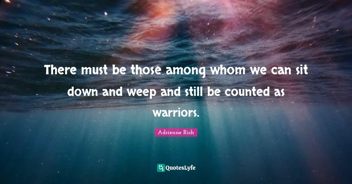 There must be those among whom we can sit down and weep and still be counted as warriors.