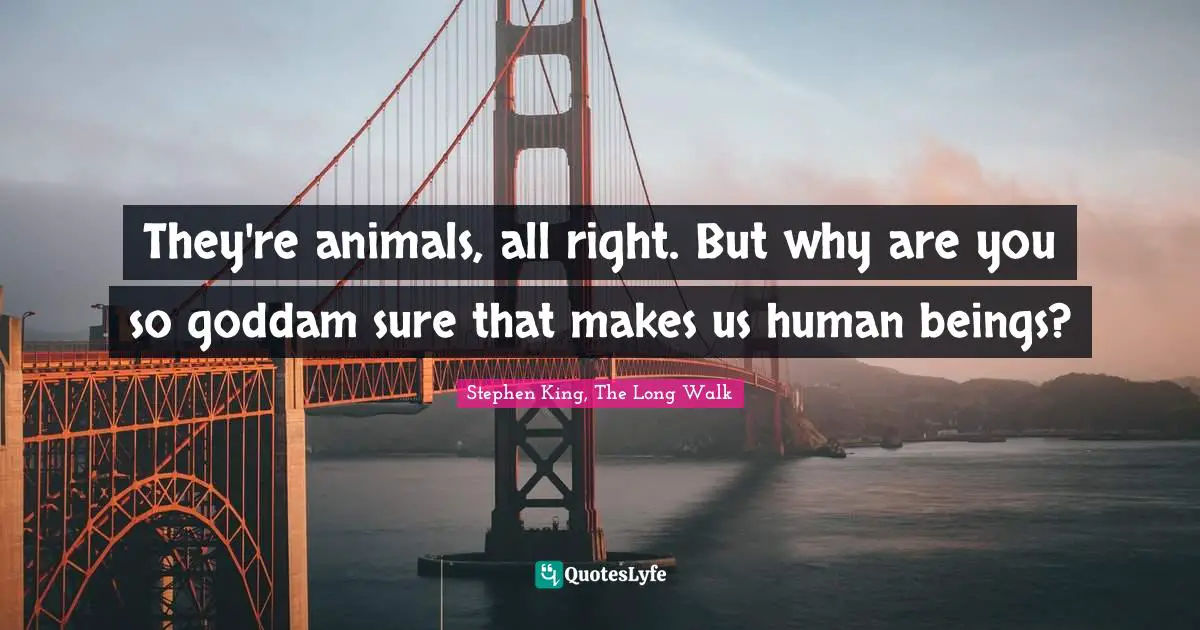 They're animals, all right. But why are you so goddam sure that makes us human beings?