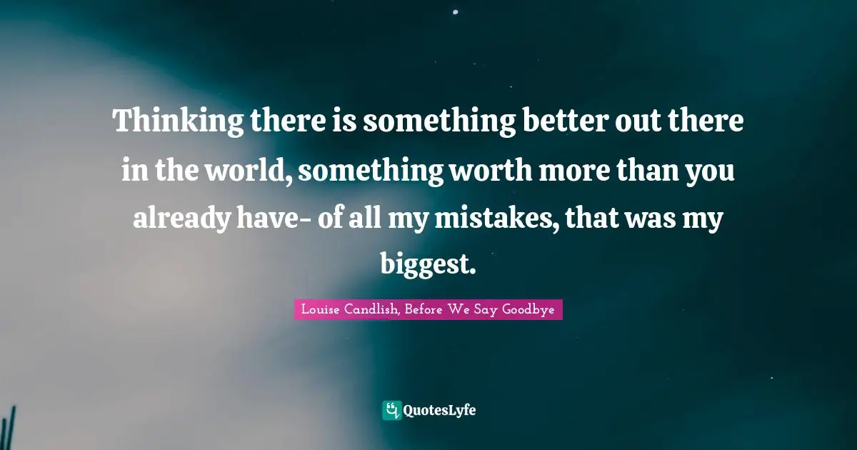 Thinking there is something better out there in the world, something worth more than you already have- of all my mistakes, that was my biggest.