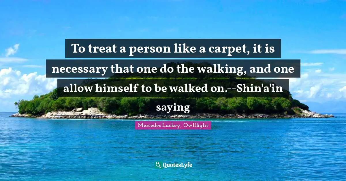 To treat a person like a carpet, it is necessary that one do the walking, and one allow himself to be walked on.--Shin'a'in saying