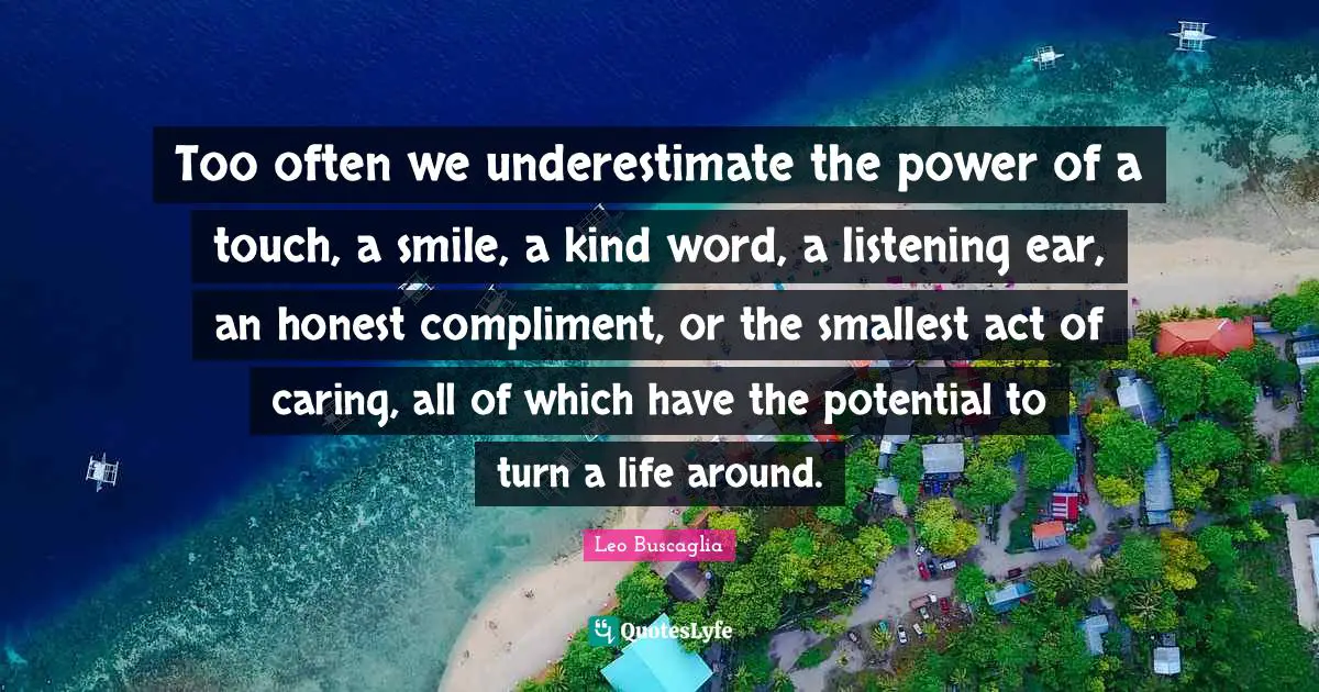 Leo Buscaglia Quotes: Too often we underestimate the power of a touch, a smile, a kind word, a listening ear, an honest compliment, or the smallest act of caring, all of which have the potential to turn a life around.