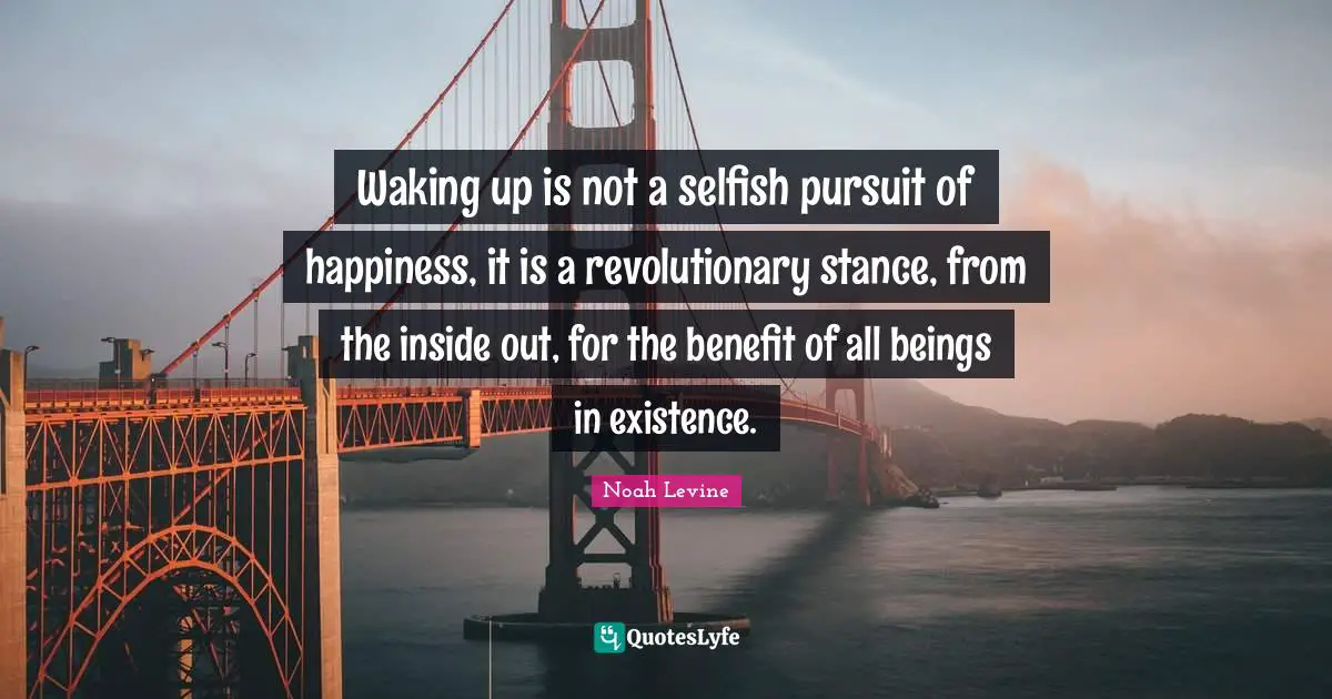 Waking up is not a selfish pursuit of happiness, it is a revolutionary stance, from the inside out, for the benefit of all beings in existence.