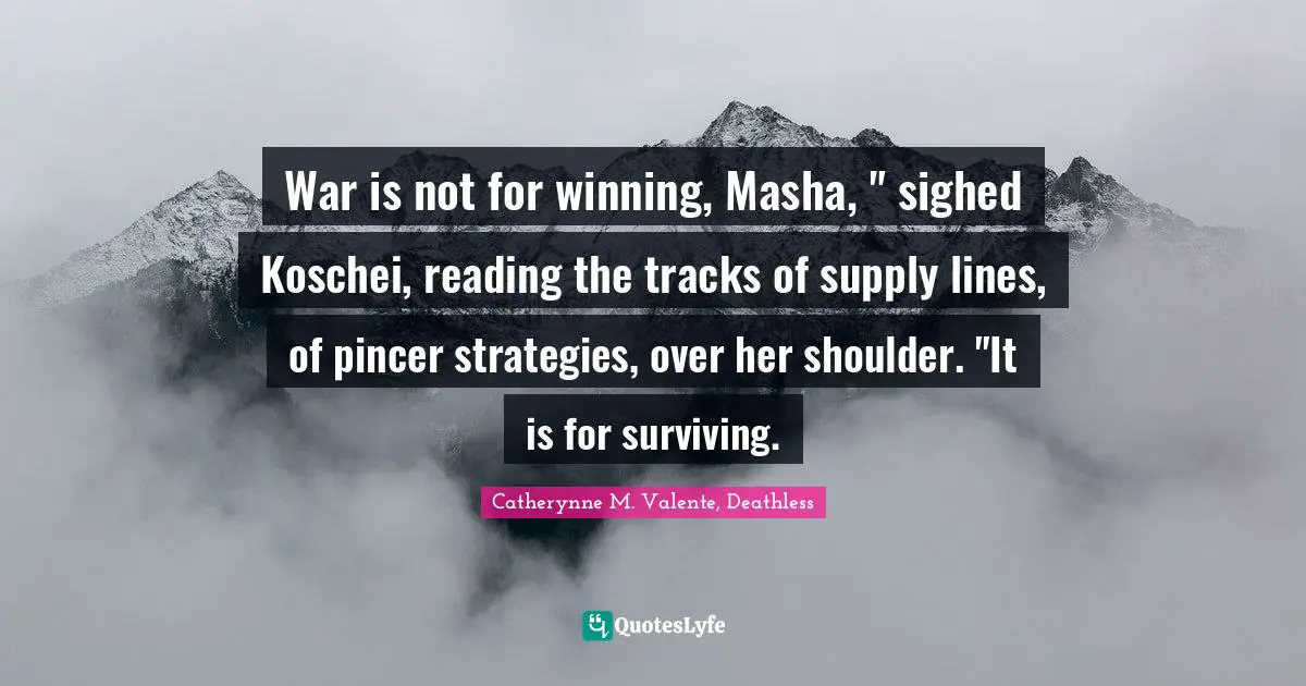 Catherynne M. Valente, Deathless Quotes: "War is not for winning, Masha, " sighed Koschei, reading the tracks of supply lines, of pincer strategies, over her shoulder. "It is for surviving."