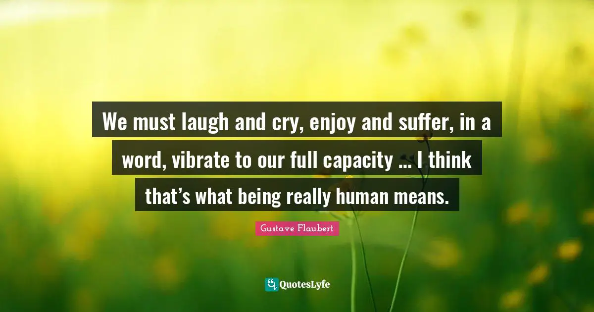 We must laugh and cry, enjoy and suffer, in a word, vibrate to our full capacity … I think that’s what being really human means.