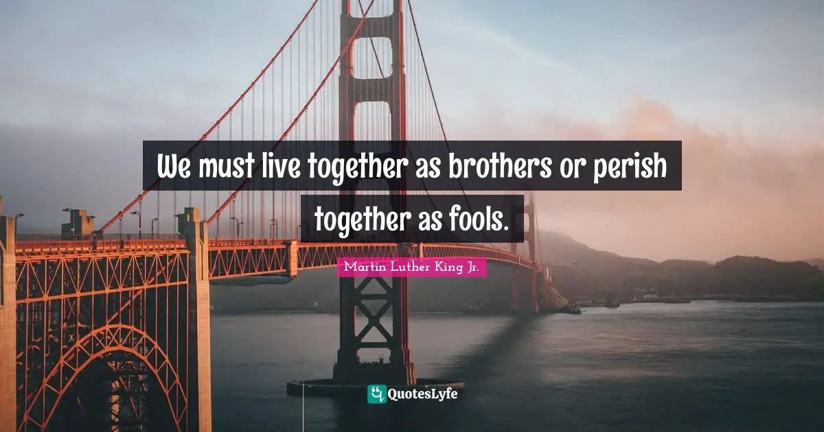 We must live together as brothers or perish together as fools.