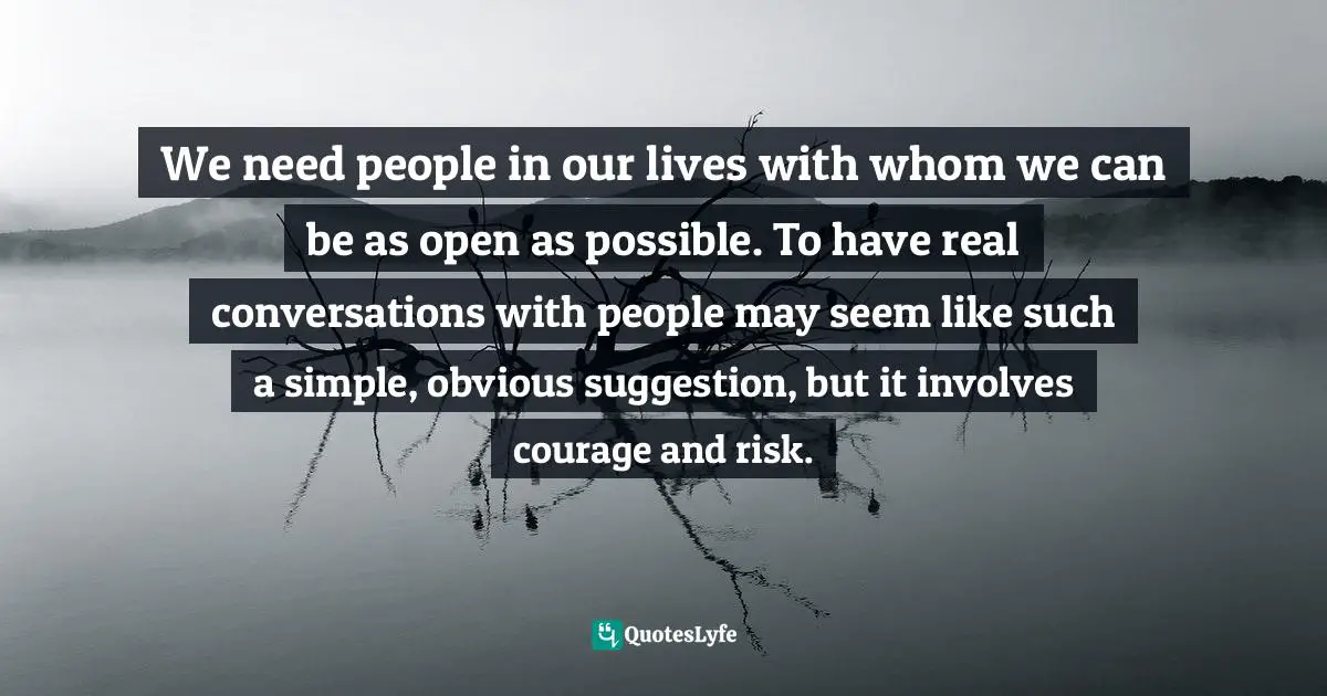 We need people in our lives with whom we can be as open as possible. To have real conversations with people may seem like such a simple, obvious suggestion, but it involves courage and risk.