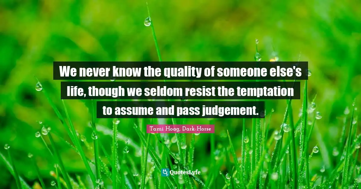 We never know the quality of someone else's life, though we seldom resist the temptation to assume and pass judgement.
