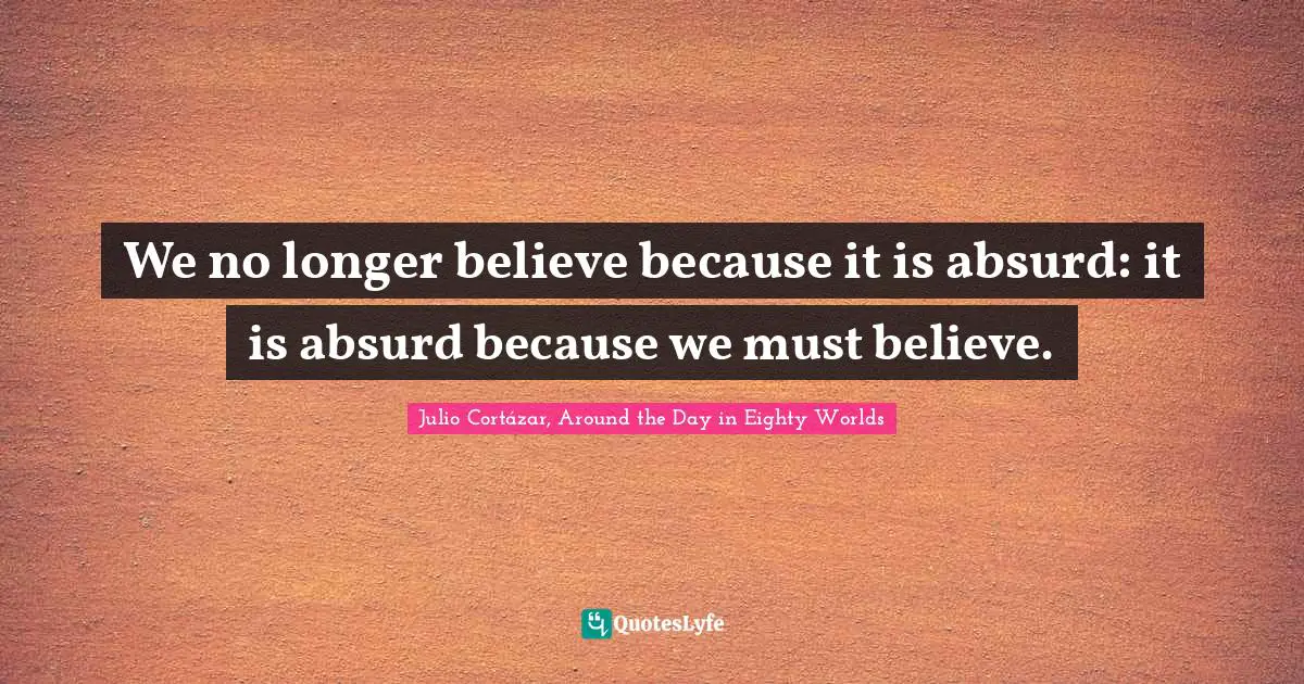 Julio Cortázar, Around The Day In Eighty Worlds Quotes: "We no longer believe because it is absurd: it is absurd because we must believe."