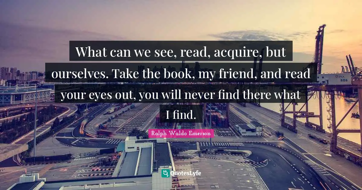 What can we see, read, acquire, but ourselves. Take the book, my friend, and read your eyes out, you will never find there what I find.