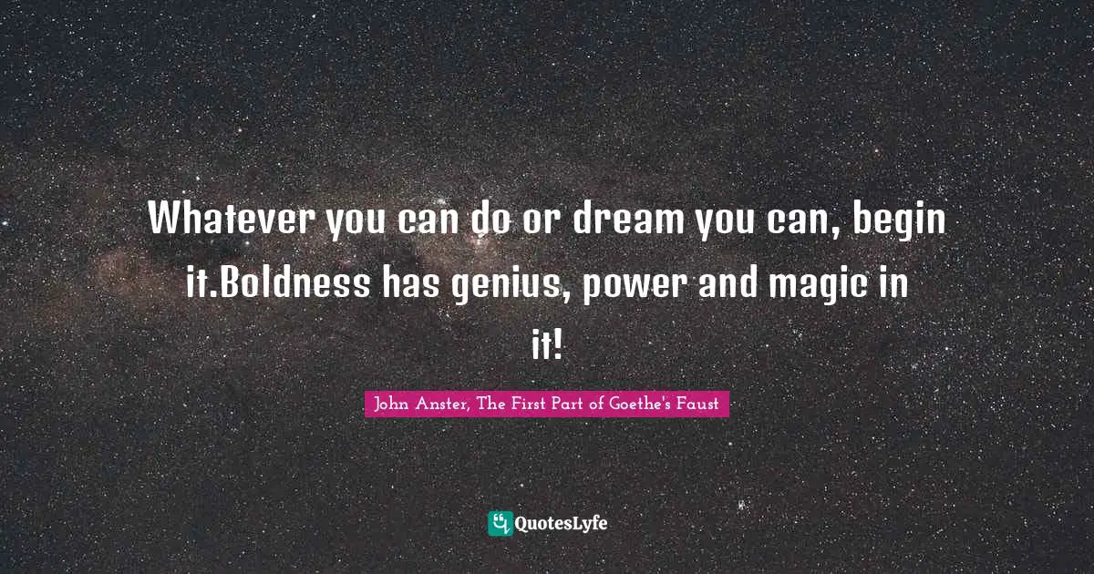 Whatever you can do or dream you can, begin it.Boldness has genius, power and magic in it!