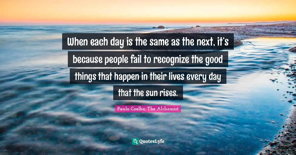 When each day is the same as the next, it’s because people fail to recognize the good things that happen in their lives every day that the sun rises.