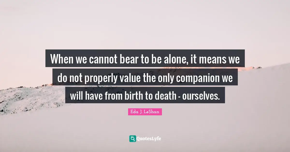 When we cannot bear to be alone, it means we do not properly value the only companion we will have from birth to death - ourselves.