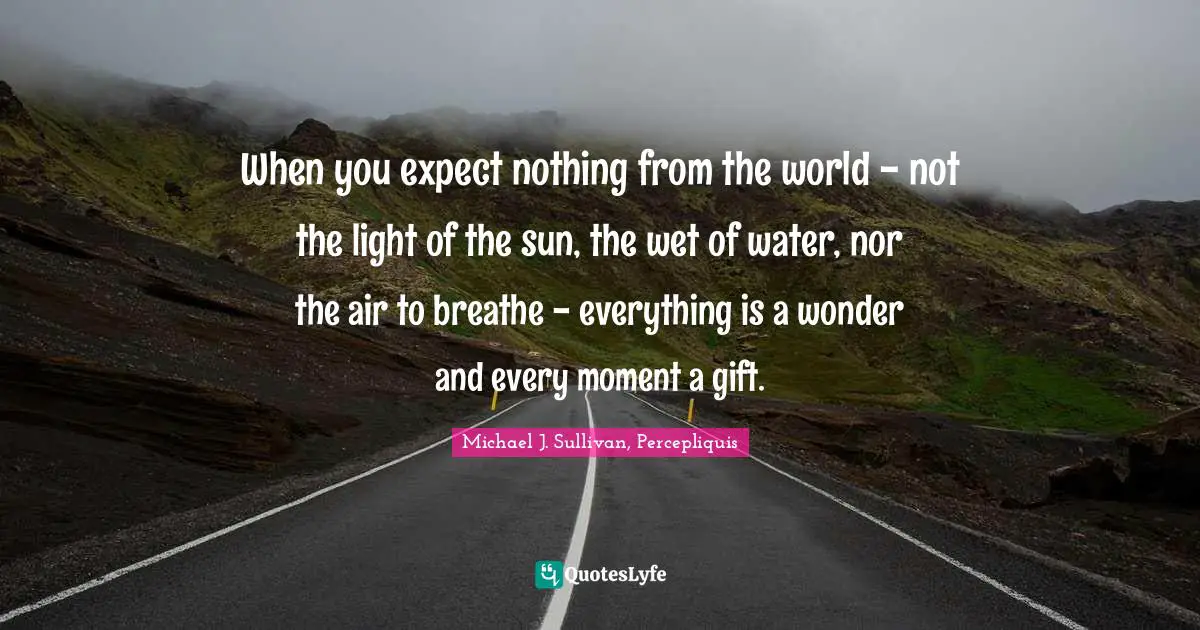 When you expect nothing from the world - not the light of the sun, the wet of water, nor the air to breathe - everything is a wonder and every moment a gift.