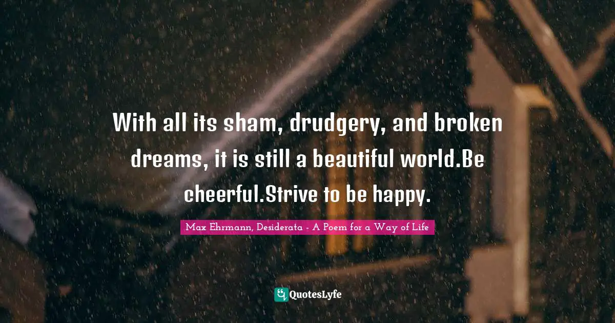 With all its sham, drudgery, and broken dreams, it is still a beautiful world.Be cheerful.Strive to be happy.
