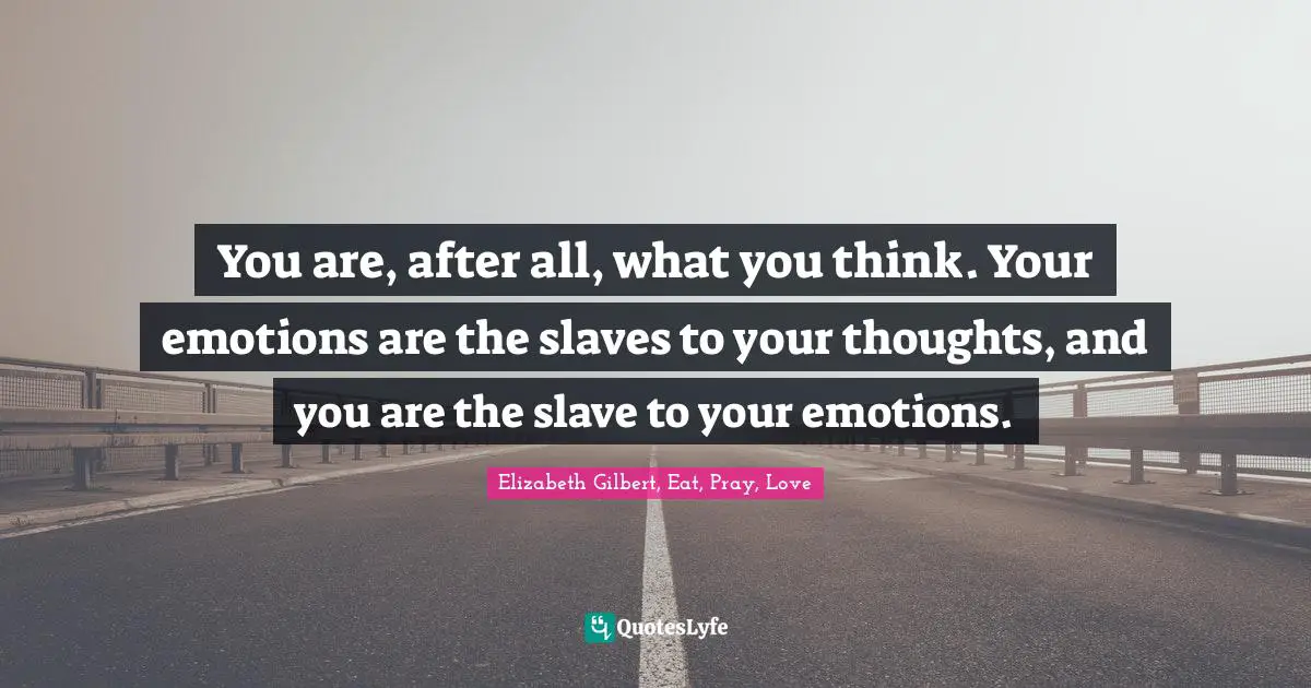 You are, after all, what you think. Your emotions are the slaves to your thoughts, and you are the slave to your emotions.