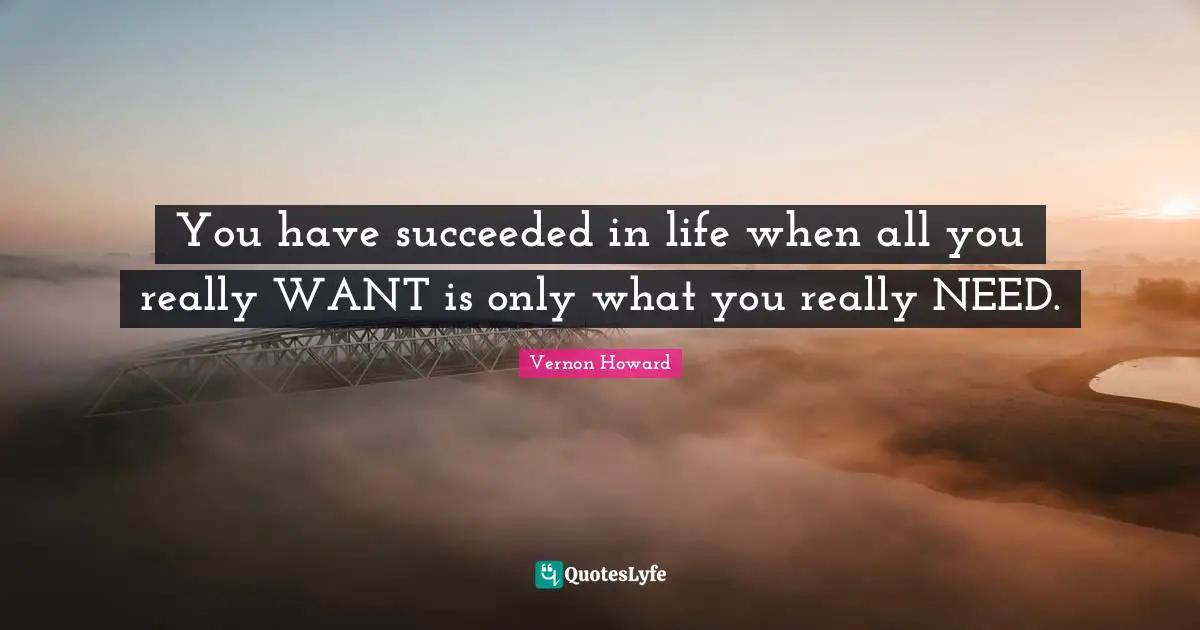 You have succeeded in life when all you really WANT is only what you really NEED.