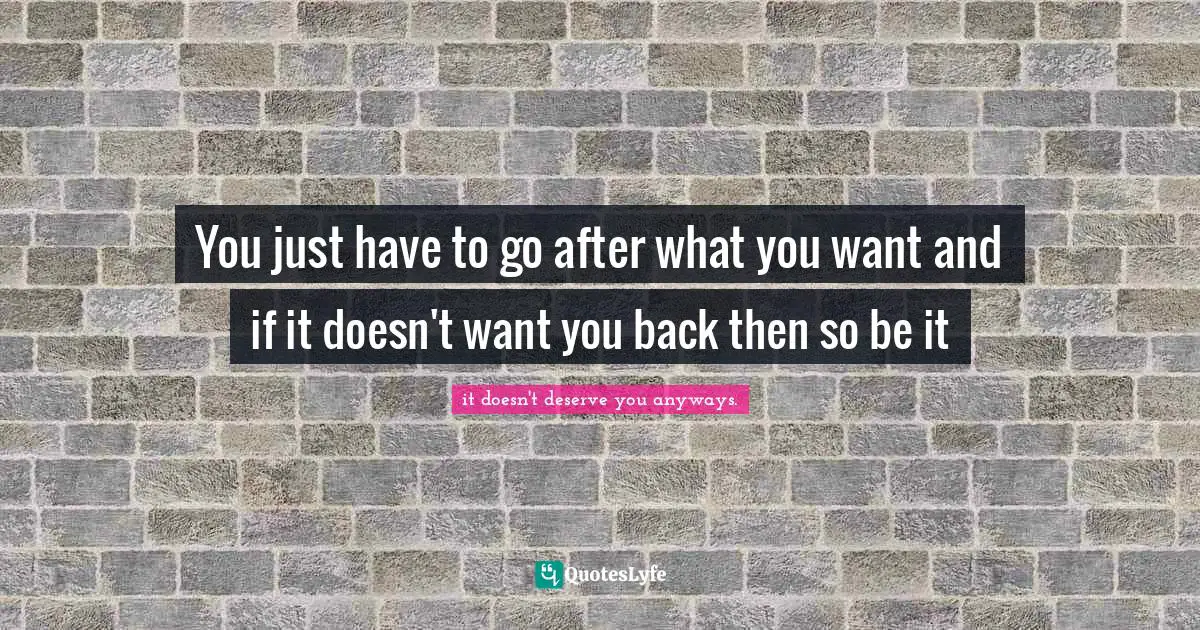You just have to go after what you want and if it doesn't want you back then so be it