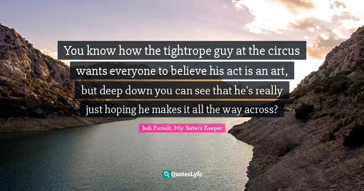 Jodi Picoult, My Sister's Keeper Quotes: "You know how the tightrope guy at the circus wants everyone to believe his act is an art, but deep down you can see that he's really just hoping he makes it all the way across?"