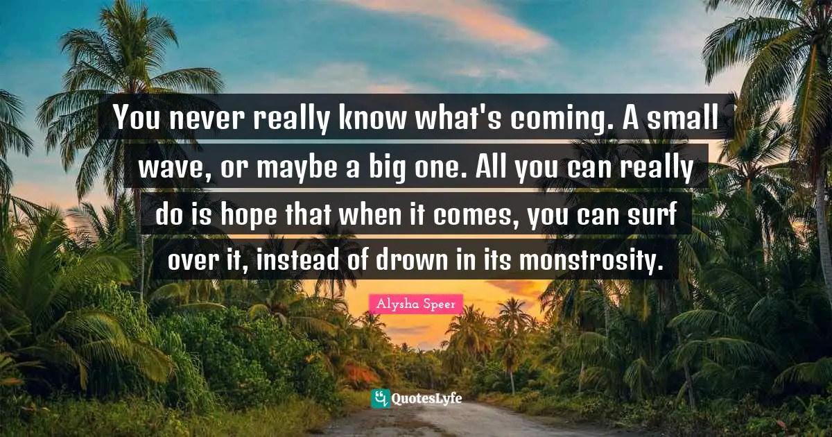 Alysha Speer Quotes: You never really know what's coming. A small wave, or maybe a big one. All you can really do is hope that when it comes, you can surf over it, instead of drown in its monstrosity.