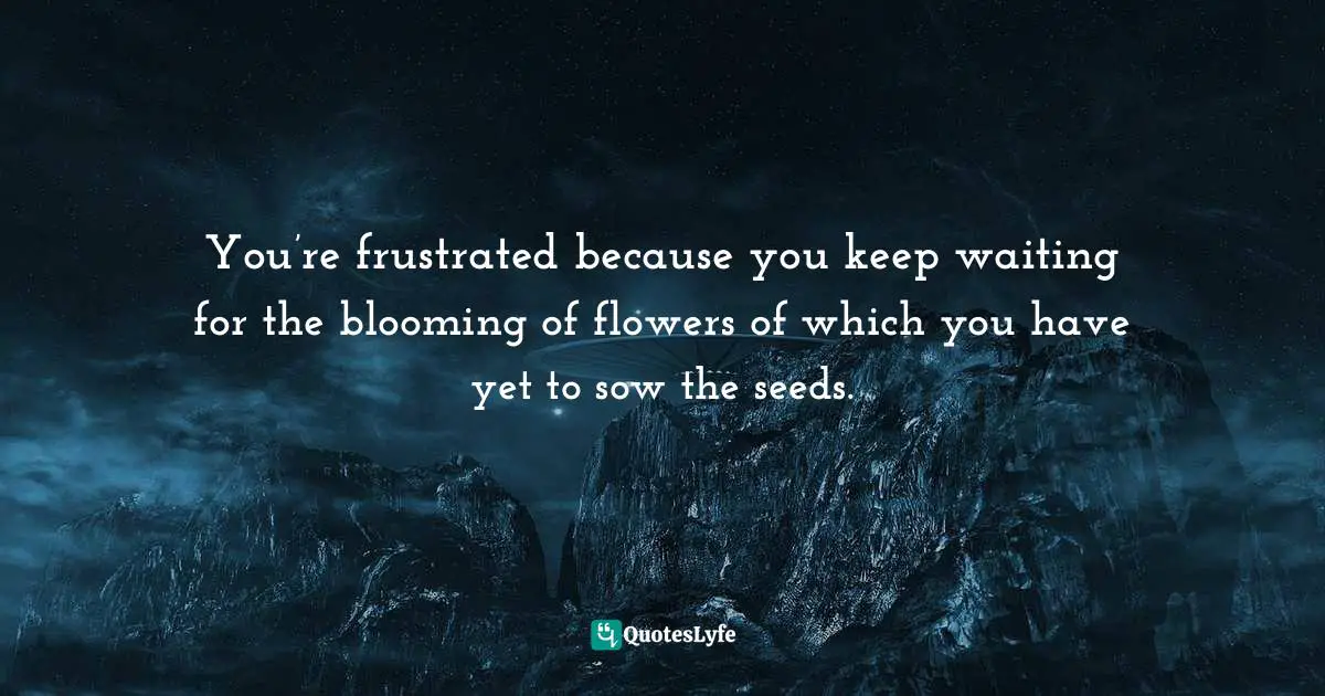 You’re frustrated because you keep waiting for the blooming of flowers of which you have yet to sow the seeds.