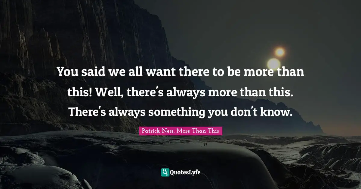 You said we all want there to be more than this! Well, there's always more than this. There's always something you don't know.