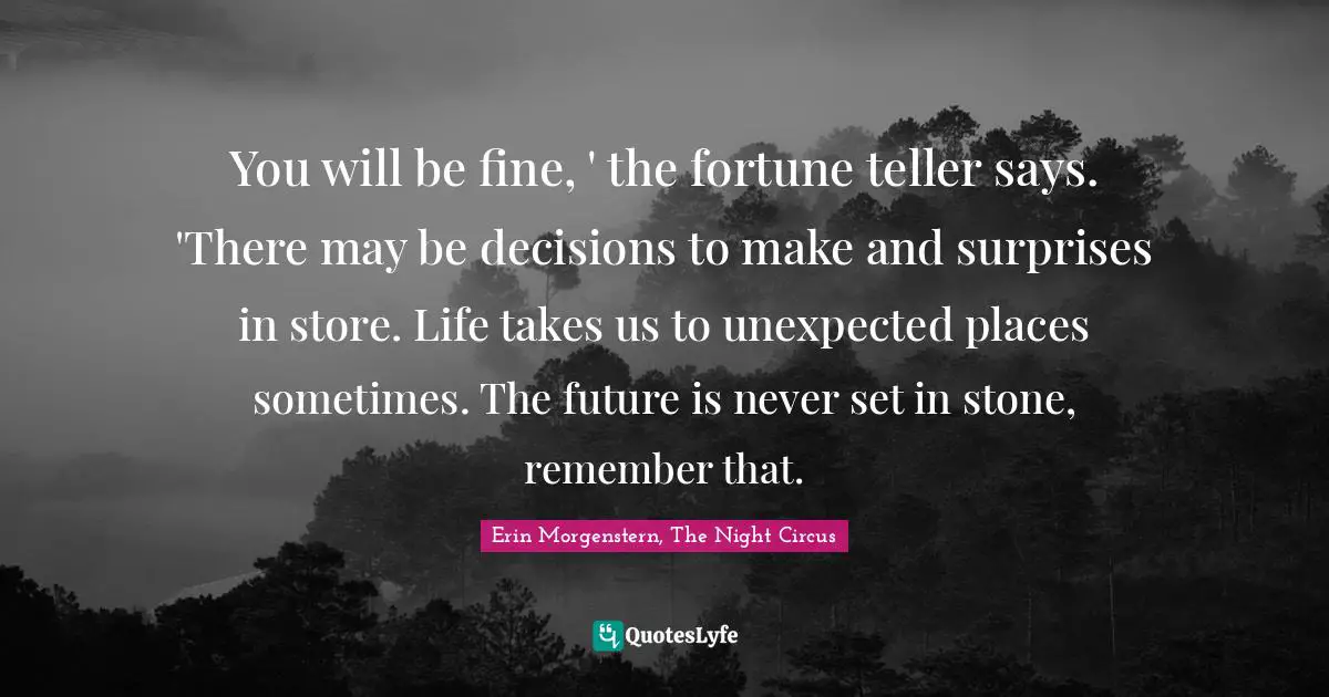 You will be fine, ' the fortune teller says. 'There may be decisions to make and surprises in store. Life takes us to unexpected places sometimes. The future is never set in stone, remember that.