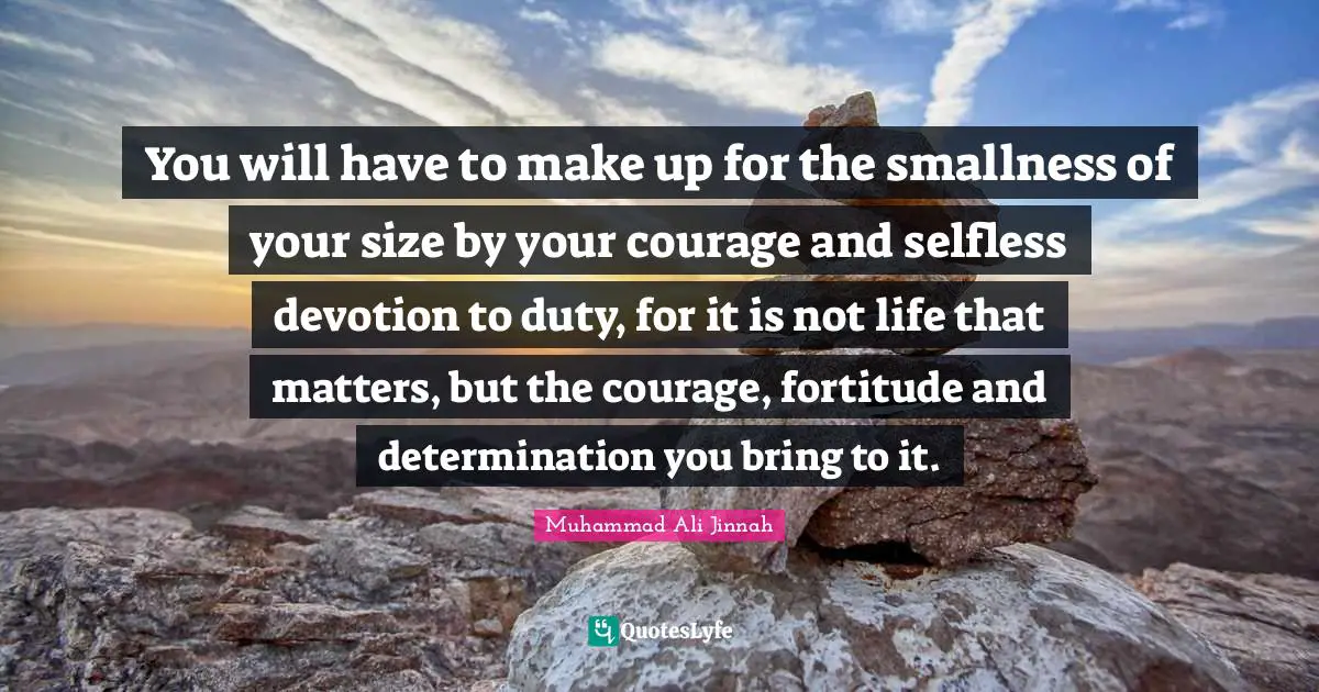 Muhammad Ali Jinnah Quotes: You will have to make up for the smallness of your size by your courage and selfless devotion to duty, for it is not life that matters, but the courage, fortitude and determination you bring to it.
