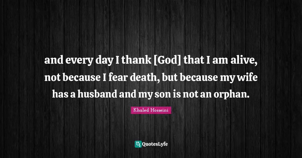 and every day I thank [God] that I am alive, not because I fear death, but because my wife has a husband and my son is not an orphan.
