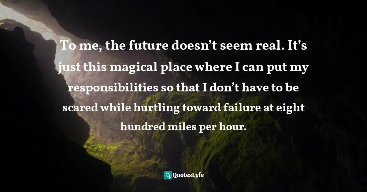 Тo me, the future doesn’t seem real. It’s just this magical place where I can put my responsibilities so that I don’t have to be scared while hurtling toward failure at eight hundred miles per hour.