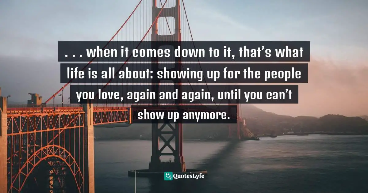 . . . when it comes down to it, that’s what life is all about: showing up for the people you love, again and again, until you can’t show up anymore.