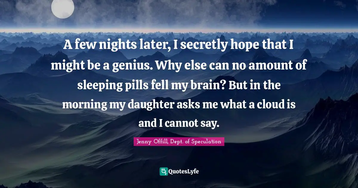 A few nights later, I secretly hope that I might be a genius. Why else can no amount of sleeping pills fell my brain? But in the morning my daughter asks me what a cloud is and I cannot say.