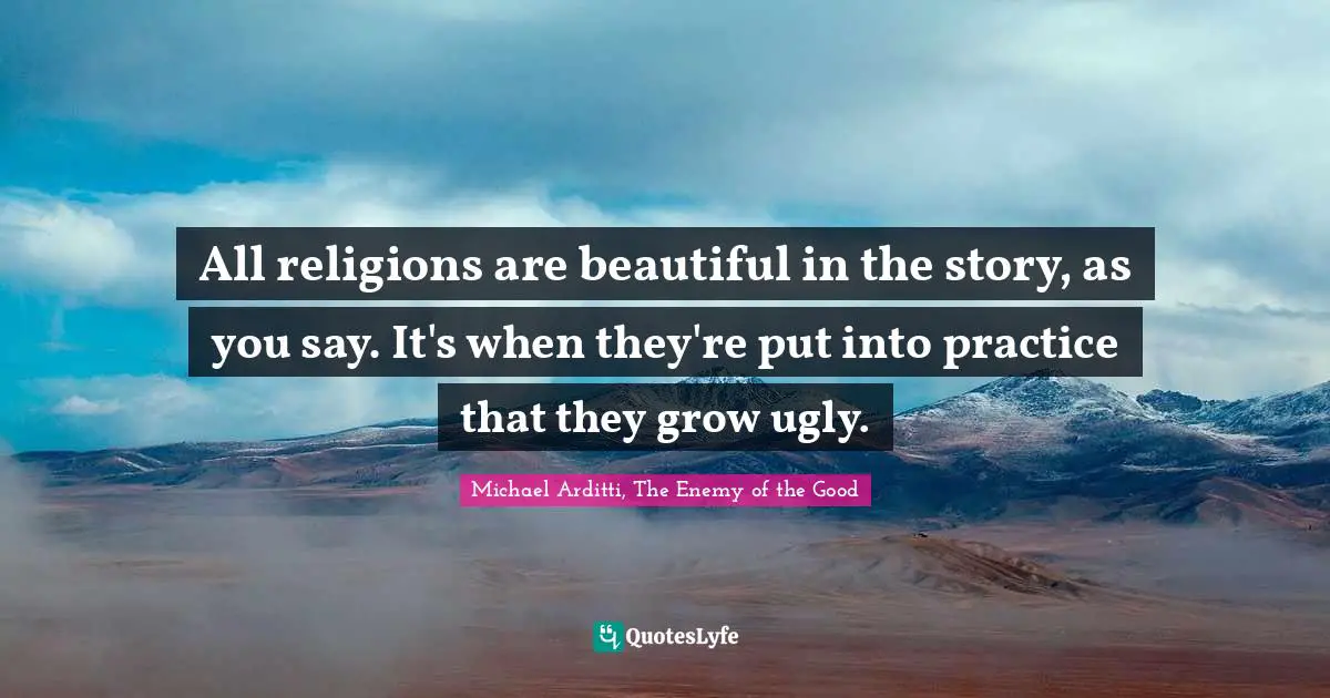 All religions are beautiful in the story, as you say. It's when they're put into practice that they grow ugly.