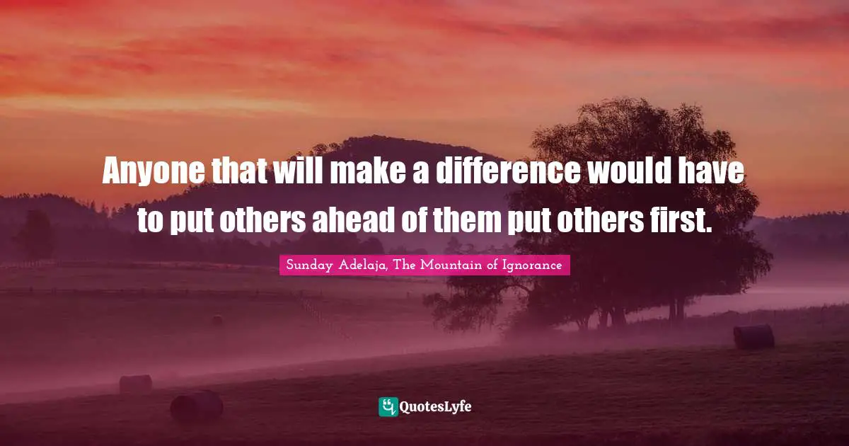 Anyone that will make a difference would have to put others ahead of them put others first.