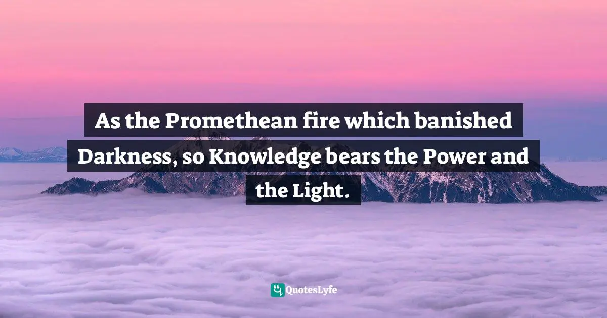 As the Promethean fire which banished Darkness, so Knowledge bears the Power and the Light.